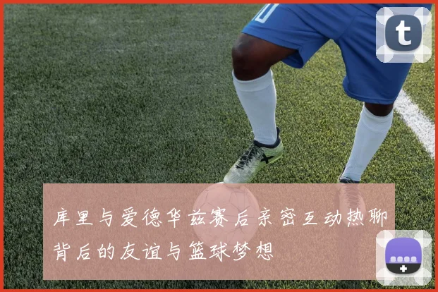 库里与爱德华兹赛后亲密互动热聊背后的友谊与篮球梦想