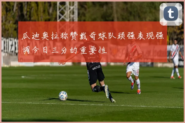 瓜迪奥拉称赞戴奇球队顽强表现强调今日三分的重要性
