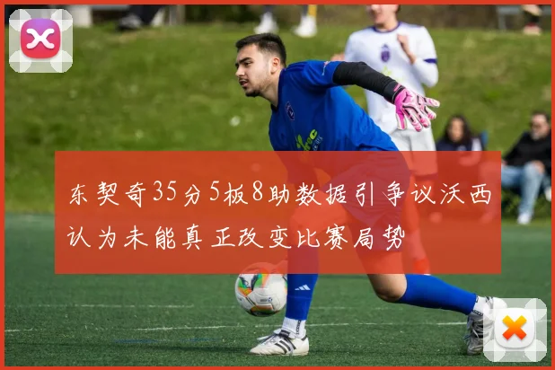 东契奇35分5板8助数据引争议沃西认为未能真正改变比赛局势